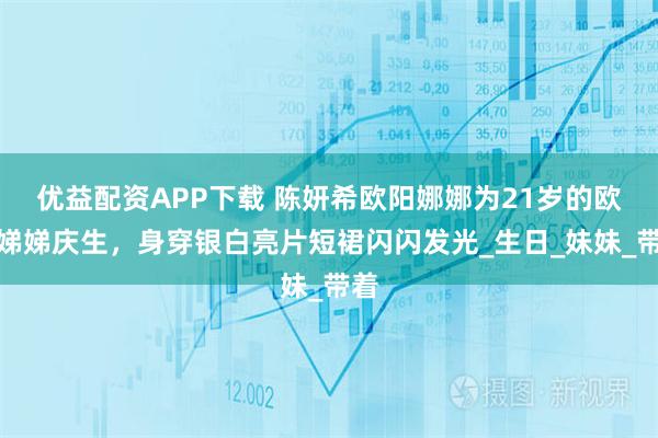 优益配资APP下载 陈妍希欧阳娜娜为21岁的欧阳娣娣庆生,身穿银白亮片短裙闪闪发光_生日_妹妹_带着