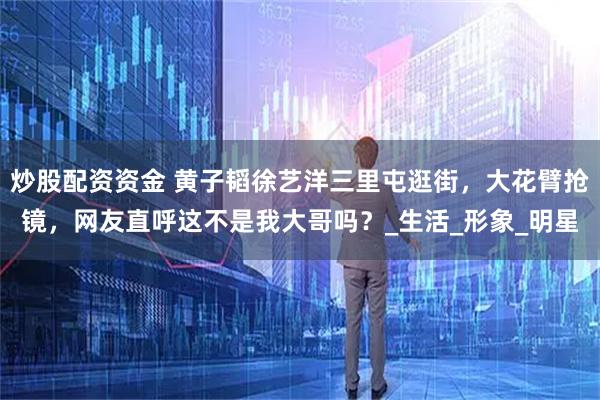 炒股配资资金 黄子韬徐艺洋三里屯逛街，大花臂抢镜，网友直呼这不是我大哥吗？_生活_形象_明星