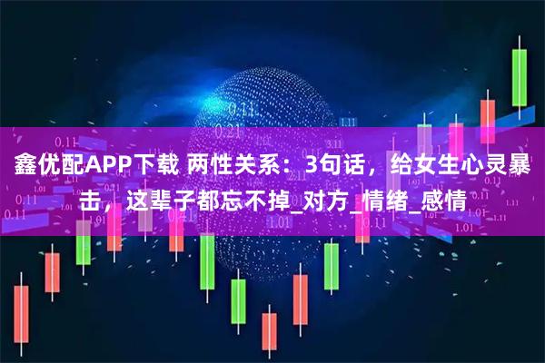 鑫优配APP下载 两性关系：3句话，给女生心灵暴击，这辈子都忘不掉_对方_情绪_感情