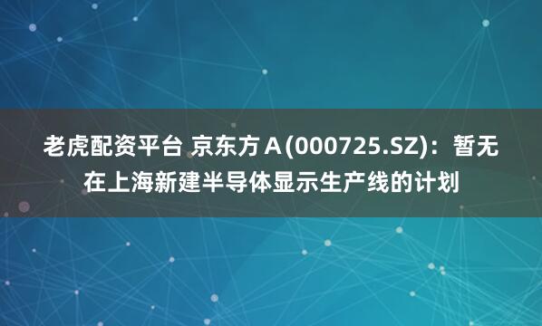 老虎配资平台 京东方Ａ(000725.SZ)：暂无在上海新建半导体显示生产线的计划