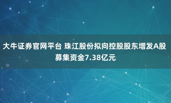 大牛证券官网平台 珠江股份拟向控股股东增发A股 募集资金7.38亿元