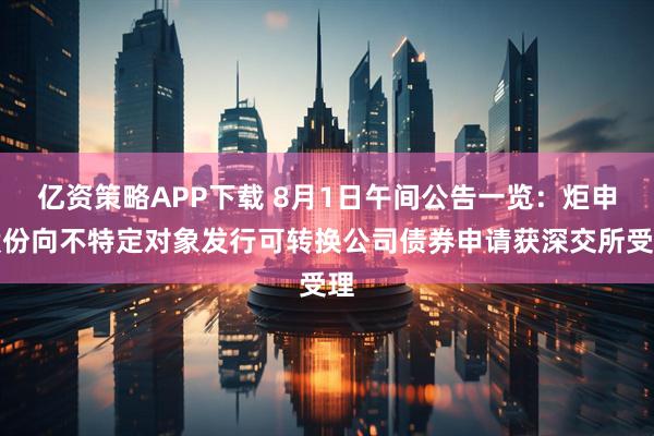 亿资策略APP下载 8月1日午间公告一览：炬申股份向不特定对象发行可转换公司债券申请获深交所受理