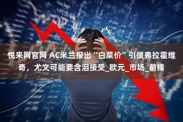 悦来网官网 AC米兰报出“白菜价”引援弗拉霍维奇，尤文可能要含泪接受_欧元_市场_前锋