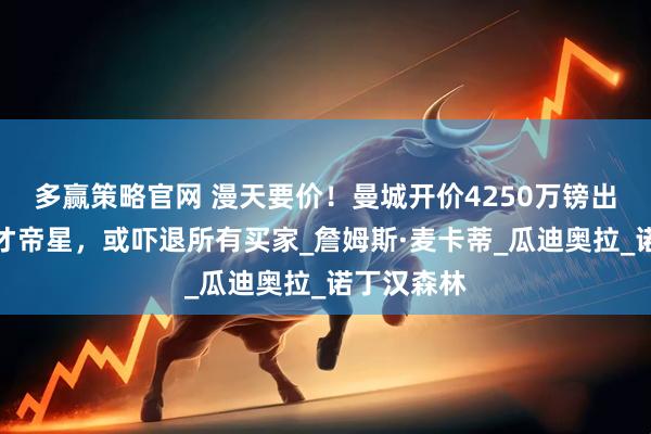 多赢策略官网 漫天要价!曼城开价4250万镑出售中场天才帝星,或吓退所有买家_詹姆斯·麦卡蒂_瓜迪奥拉_诺丁汉森林