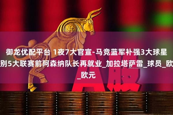 御龙优配平台 1夜7大官宣-马竞蓝军补强3大球星告别5大联赛前阿森纳队长再就业_加拉塔萨雷_球员_欧元