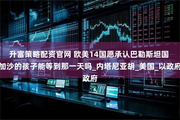 升富策略配资官网 欧美14国愿承认巴勒斯坦国 加沙的孩子能等到那一天吗_内塔尼亚胡_美国_以政府