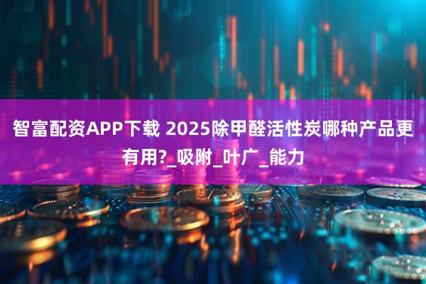 智富配资APP下载 2025除甲醛活性炭哪种产品更有用?_吸附_叶广_能力