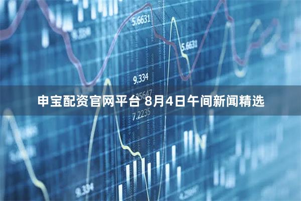 申宝配资官网平台 8月4日午间新闻精选