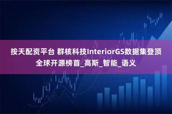 按天配资平台 群核科技InteriorGS数据集登顶全球开源榜首_高斯_智能_语义