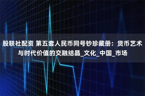 股联社配资 第五套人民币同号钞珍藏册：货币艺术与时代价值的交融结晶_文化_中国_市场
