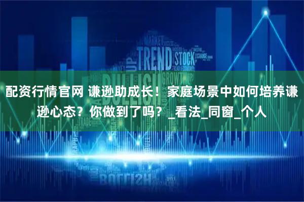 配资行情官网 谦逊助成长！家庭场景中如何培养谦逊心态？你做到了吗？_看法_同窗_个人