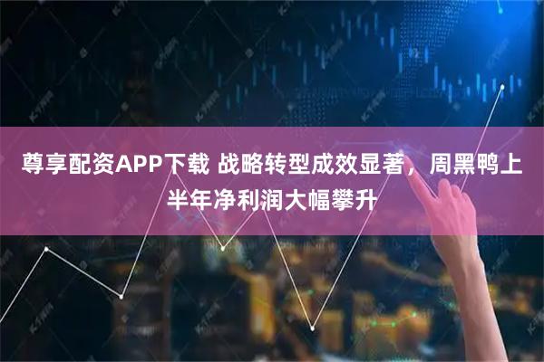 尊享配资APP下载 战略转型成效显著，周黑鸭上半年净利润大幅攀升