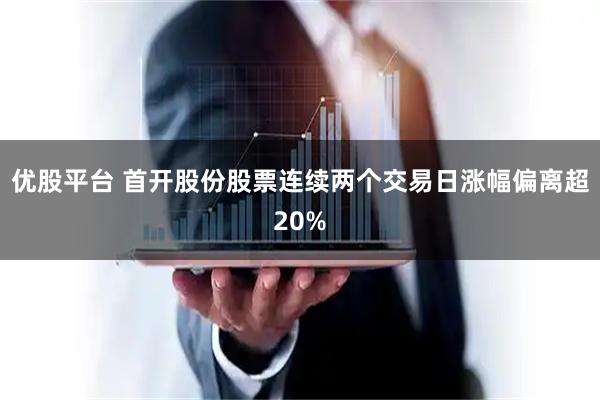 优股平台 首开股份股票连续两个交易日涨幅偏离超20%