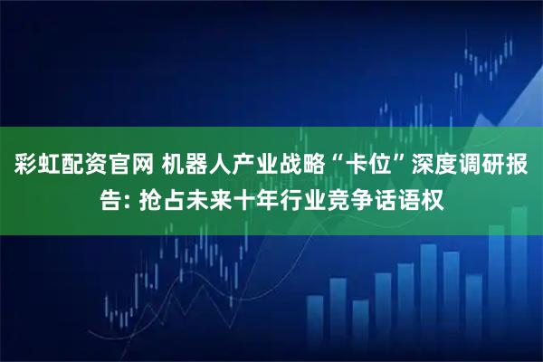 彩虹配资官网 机器人产业战略“卡位”深度调研报告: 抢占未来十年行业竞争话语权