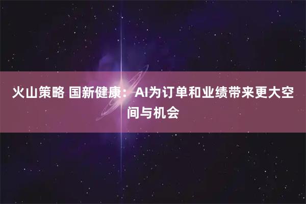 火山策略 国新健康：AI为订单和业绩带来更大空间与机会