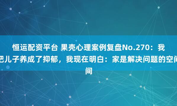 恒运配资平台 果壳心理案例复盘No.270：我把儿子养成了抑郁，我现在明白：家是解决问题的空间