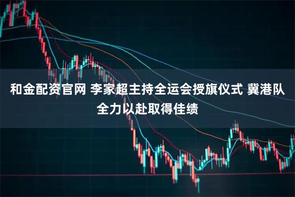 和金配资官网 李家超主持全运会授旗仪式 冀港队全力以赴取得佳绩