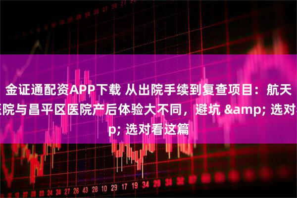 金证通配资APP下载 从出院手续到复查项目：航天中心医院与昌平区医院产后体验大不同，避坑 & 选对看这篇