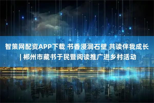 智策网配资APP下载 书香浸润石壁 共读伴我成长 | 郴州市藏书于民暨阅读推广进乡村活动