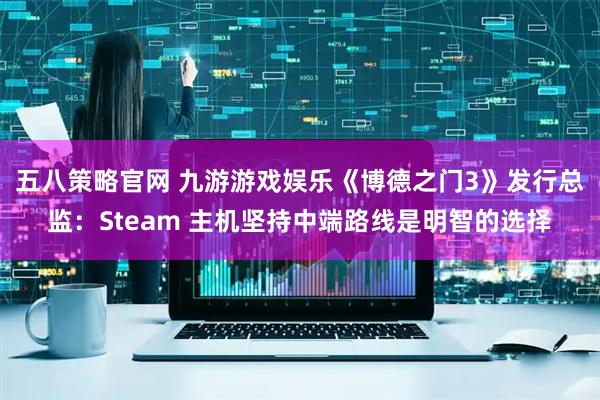 五八策略官网 九游游戏娱乐《博德之门3》发行总监：Steam 主机坚持中端路线是明智的选择