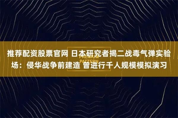 推荐配资股票官网 日本研究者揭二战毒气弹实验场：侵华战争前建造 曾进行千人规模模拟演习