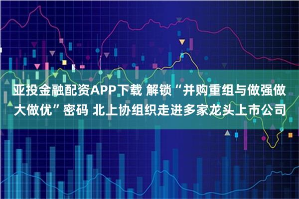 亚投金融配资APP下载 解锁“并购重组与做强做大做优”密码 北上协组织走进多家龙头上市公司