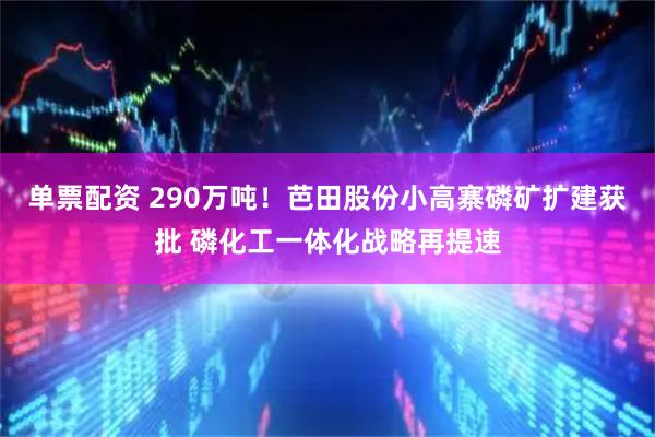 单票配资 290万吨！芭田股份小高寨磷矿扩建获批 磷化工一体化战略再提速