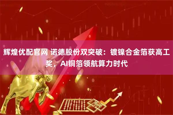 辉煌优配官网 诺德股份双突破：镀镍合金箔获高工奖，AI铜箔领航算力时代