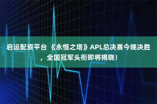 启运配资平台 《永恒之塔》APL总决赛今晚决胜，全国冠军头衔即将揭晓！