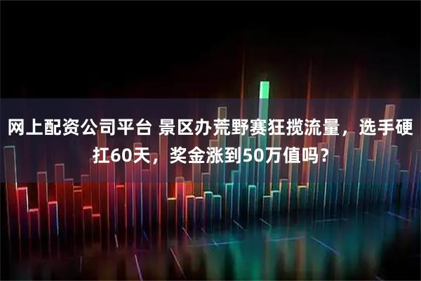 网上配资公司平台 景区办荒野赛狂揽流量，选手硬扛60天，奖金涨到50万值吗？