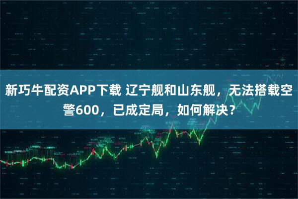 新巧牛配资APP下载 辽宁舰和山东舰，无法搭载空警600，已成定局，如何解决？