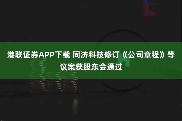 港联证券APP下载 同济科技修订《公司章程》等议案获股东会通过