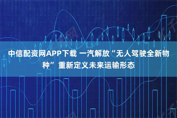 中信配资网APP下载 一汽解放“无人驾驶全新物种” 重新定义未来运输形态