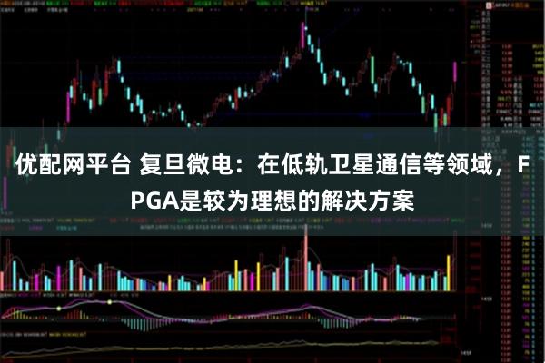 优配网平台 复旦微电：在低轨卫星通信等领域，FPGA是较为理想的解决方案