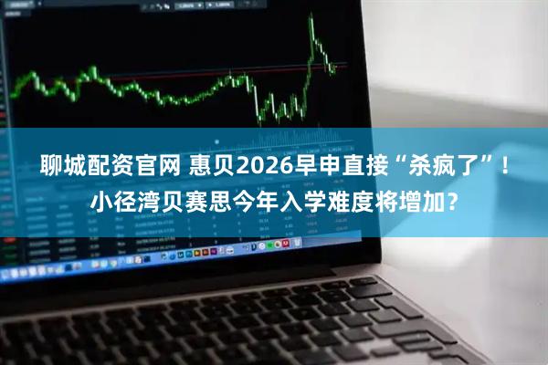聊城配资官网 惠贝2026早申直接“杀疯了”！小径湾贝赛思今年入学难度将增加？