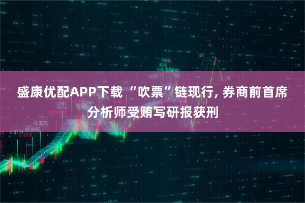 盛康优配APP下载 “吹票”链现行, 券商前首席分析师受贿写研报获刑