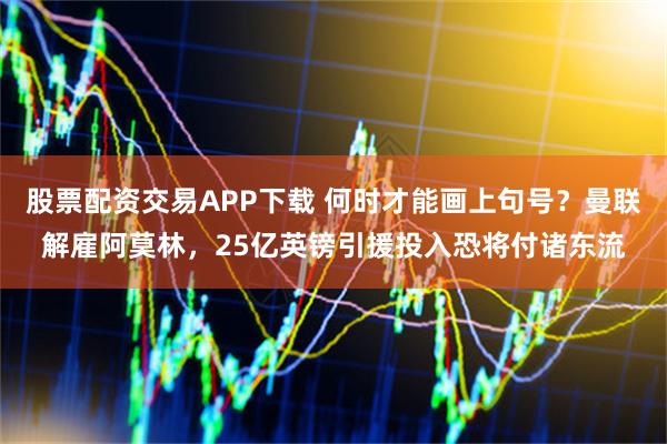 股票配资交易APP下载 何时才能画上句号？曼联解雇阿莫林，25亿英镑引援投入恐将付诸东流