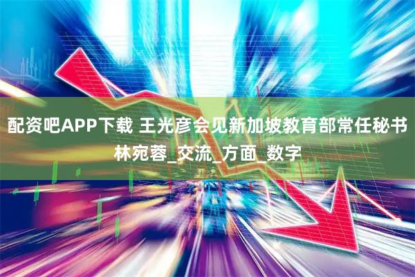 配资吧APP下载 王光彦会见新加坡教育部常任秘书林宛蓉_交流_方面_数字