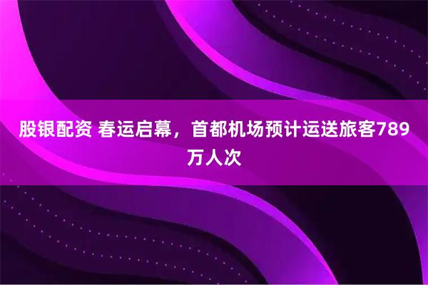 股银配资 春运启幕，首都机场预计运送旅客789万人次