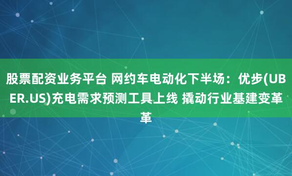 股票配资业务平台 网约车电动化下半场：优步(UBER.US)充电需求预测工具上线 撬动行业基建变革
