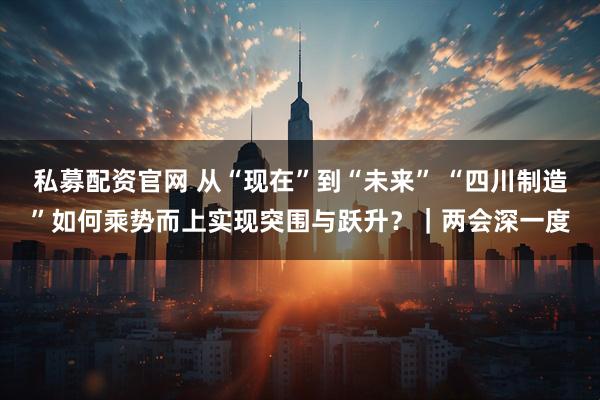 私募配资官网 从“现在”到“未来” “四川制造”如何乘势而上实现突围与跃升？｜两会深一度
