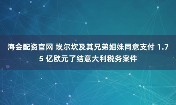海会配资官网 埃尔坎及其兄弟姐妹同意支付 1.75 亿欧元了结意大利税务案件