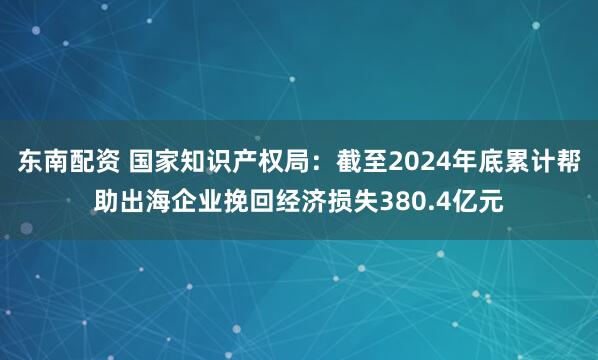 东南配资 国家知识产权局：截至2024年底累计帮助出海企业挽回经济损失380.4亿元