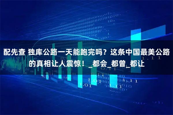 配先查 独库公路一天能跑完吗？这条中国最美公路的真相让人震惊！_都会_都曾_都让