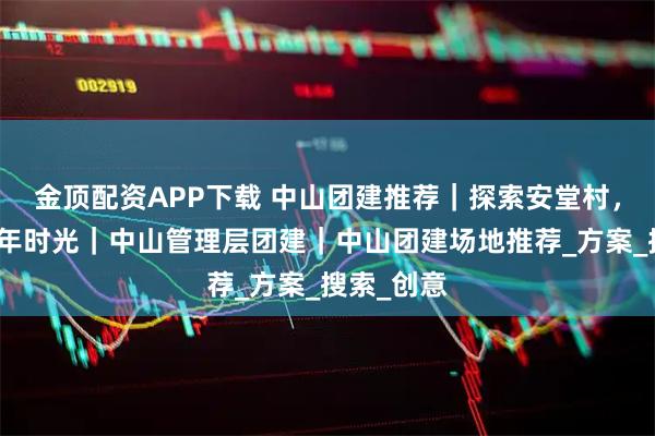 金顶配资APP下载 中山团建推荐｜探索安堂村，穿越六百年时光｜中山管理层团建｜中山团建场地推荐_方案_搜索_创意