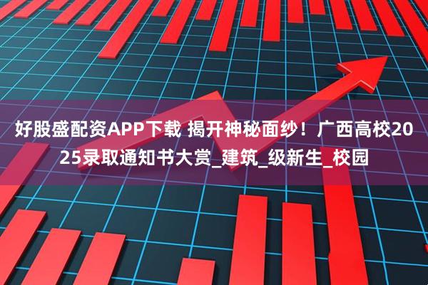 好股盛配资APP下载 揭开神秘面纱！广西高校2025录取通知书大赏_建筑_级新生_校园