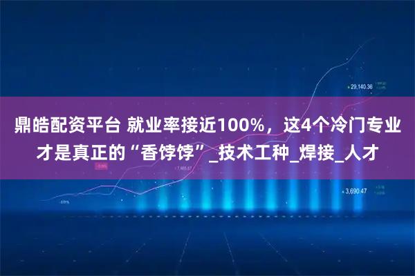 鼎皓配资平台 就业率接近100%，这4个冷门专业才是真正的“香饽饽”_技术工种_焊接_人才