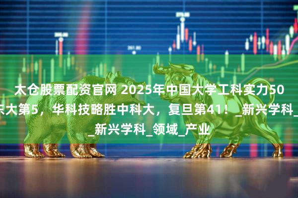 太仓股票配资官网 2025年中国大学工科实力50强排名：东大第5，华科技略胜中科大，复旦第41！_新兴学科_领域_产业