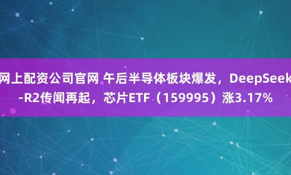 网上配资公司官网 午后半导体板块爆发，DeepSeek-R2传闻再起，芯片ETF（159995）涨3.17%