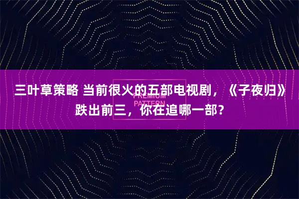 三叶草策略 当前很火的五部电视剧,《子夜归》跌出前三,你在追哪一部?